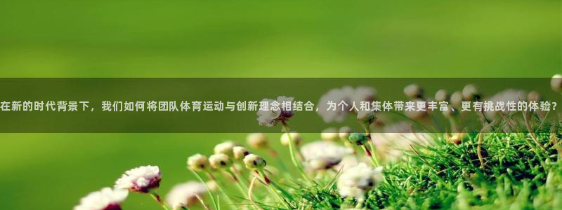 风暴体育下载安装：在新的时代背景下，我们如何将团队体育运动与创新理念相结合，为个人和集体带来更丰富、更有挑战性的体验？